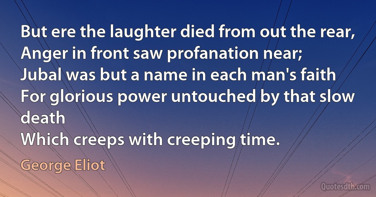 But ere the laughter died from out the rear,
Anger in front saw profanation near;
Jubal was but a name in each man's faith
For glorious power untouched by that slow death
Which creeps with creeping time. (George Eliot)