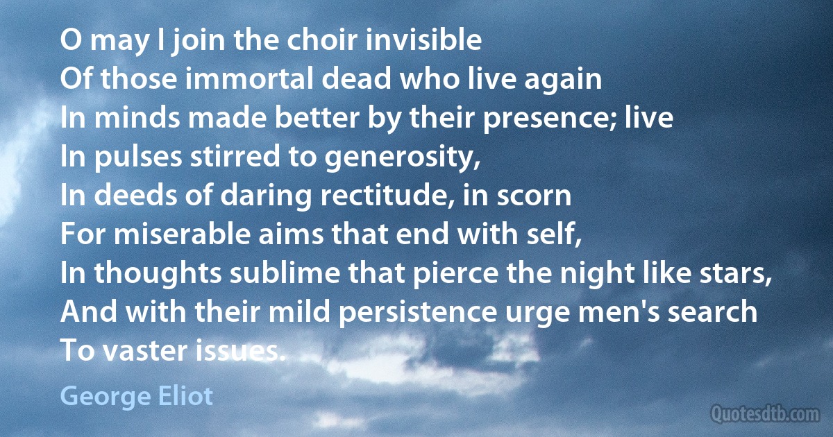 O may I join the choir invisible
Of those immortal dead who live again
In minds made better by their presence; live
In pulses stirred to generosity,
In deeds of daring rectitude, in scorn
For miserable aims that end with self,
In thoughts sublime that pierce the night like stars,
And with their mild persistence urge men's search
To vaster issues. (George Eliot)