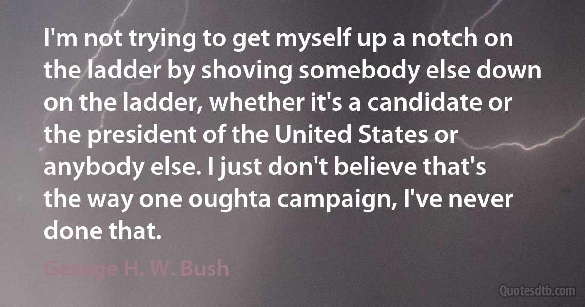 I'm not trying to get myself up a notch on the ladder by shoving somebody else down on the ladder, whether it's a candidate or the president of the United States or anybody else. I just don't believe that's the way one oughta campaign, I've never done that. (George H. W. Bush)