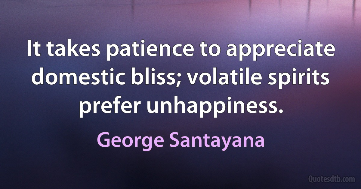 It takes patience to appreciate domestic bliss; volatile spirits prefer unhappiness. (George Santayana)