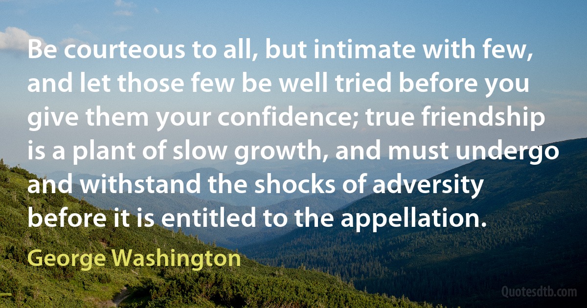 Be courteous to all, but intimate with few, and let those few be well tried before you give them your confidence; true friendship is a plant of slow growth, and must undergo and withstand the shocks of adversity before it is entitled to the appellation. (George Washington)