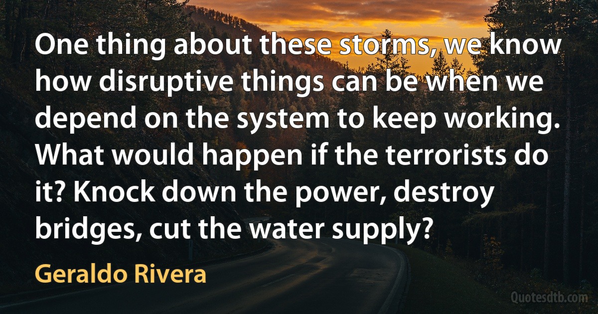 One thing about these storms, we know how disruptive things can be when we depend on the system to keep working. What would happen if the terrorists do it? Knock down the power, destroy bridges, cut the water supply? (Geraldo Rivera)