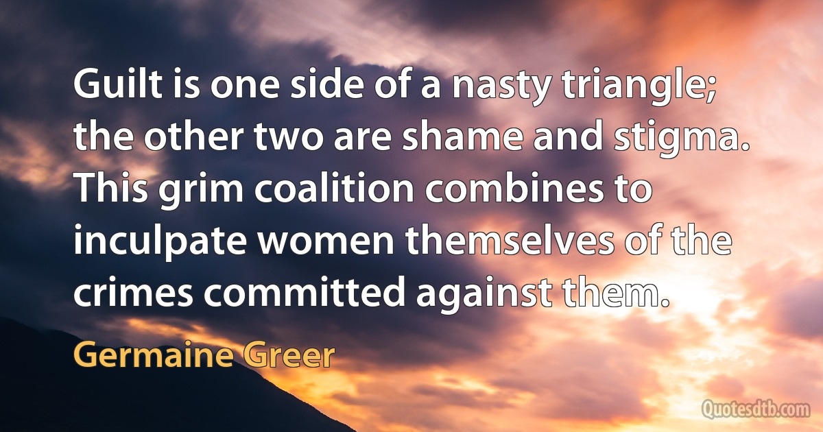 Guilt is one side of a nasty triangle; the other two are shame and stigma. This grim coalition combines to inculpate women themselves of the crimes committed against them. (Germaine Greer)