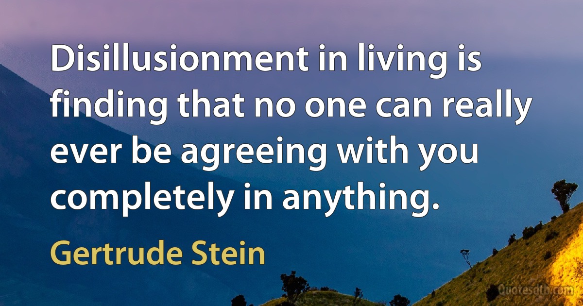 Disillusionment in living is finding that no one can really ever be agreeing with you completely in anything. (Gertrude Stein)