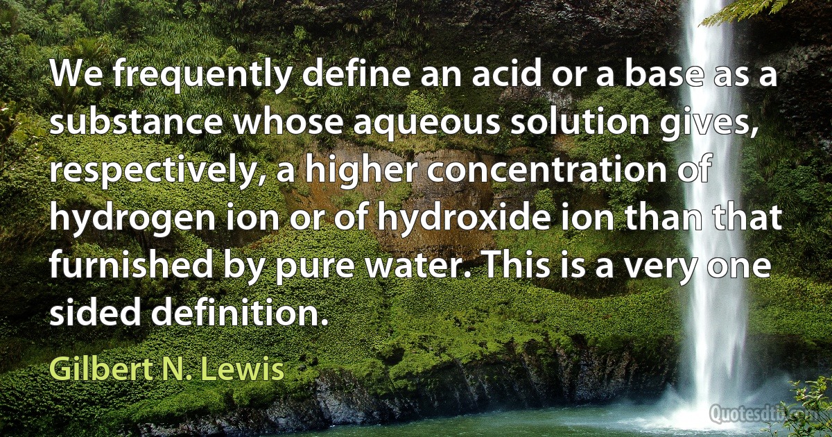 We frequently define an acid or a base as a substance whose aqueous solution gives, respectively, a higher concentration of hydrogen ion or of hydroxide ion than that furnished by pure water. This is a very one sided definition. (Gilbert N. Lewis)