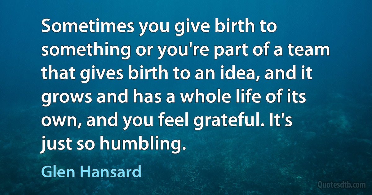 Sometimes you give birth to something or you're part of a team that gives birth to an idea, and it grows and has a whole life of its own, and you feel grateful. It's just so humbling. (Glen Hansard)