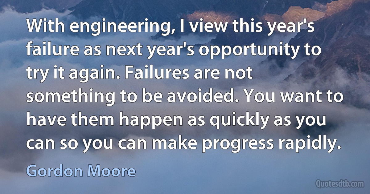 With engineering, I view this year's failure as next year's opportunity to try it again. Failures are not something to be avoided. You want to have them happen as quickly as you can so you can make progress rapidly. (Gordon Moore)