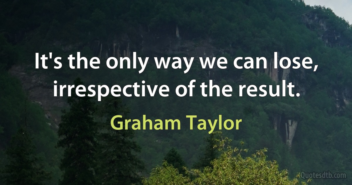 It's the only way we can lose, irrespective of the result. (Graham Taylor)