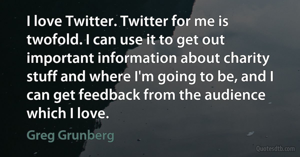 I love Twitter. Twitter for me is twofold. I can use it to get out important information about charity stuff and where I'm going to be, and I can get feedback from the audience which I love. (Greg Grunberg)