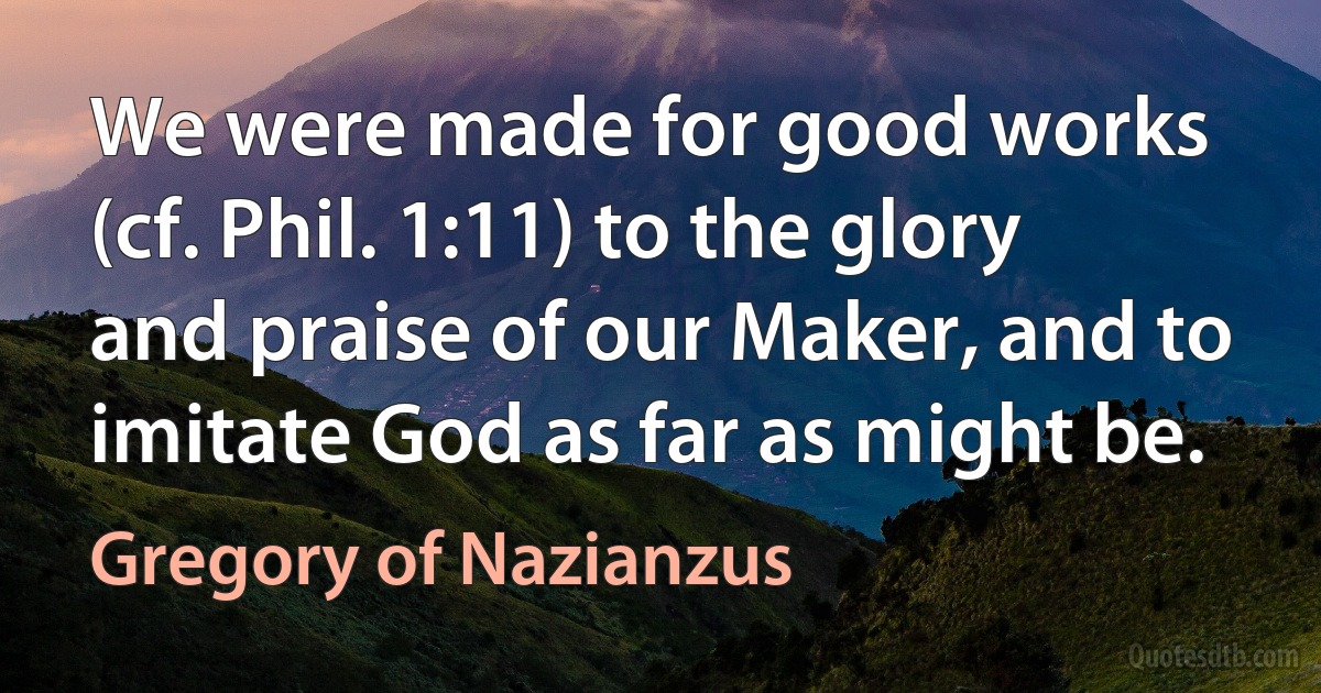 We were made for good works (cf. Phil. 1:11) to the glory and praise of our Maker, and to imitate God as far as might be. (Gregory of Nazianzus)