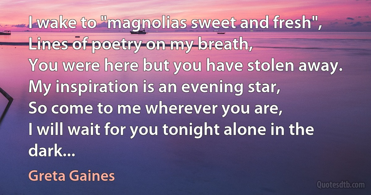 I wake to "magnolias sweet and fresh",
Lines of poetry on my breath,
You were here but you have stolen away.
My inspiration is an evening star,
So come to me wherever you are,
I will wait for you tonight alone in the dark... (Greta Gaines)