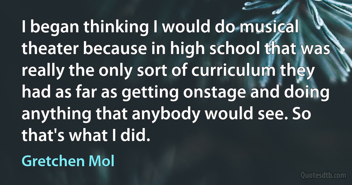 I began thinking I would do musical theater because in high school that was really the only sort of curriculum they had as far as getting onstage and doing anything that anybody would see. So that's what I did. (Gretchen Mol)