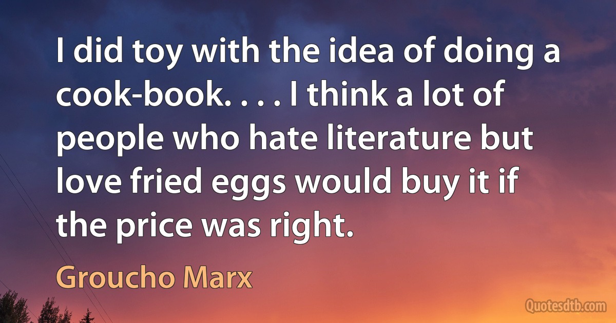 I did toy with the idea of doing a cook-book. . . . I think a lot of people who hate literature but love fried eggs would buy it if the price was right. (Groucho Marx)