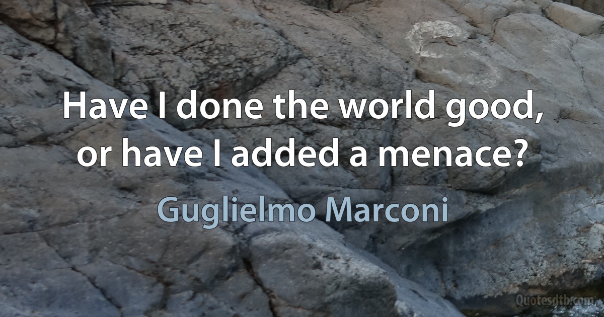 Have I done the world good, or have I added a menace? (Guglielmo Marconi)