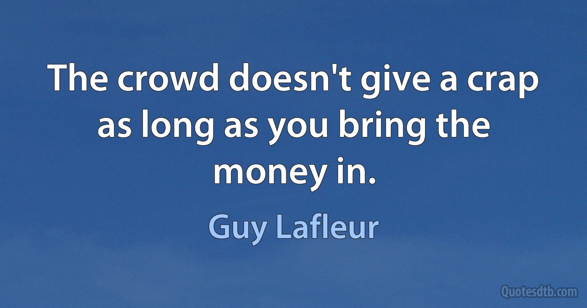 The crowd doesn't give a crap as long as you bring the money in. (Guy Lafleur)