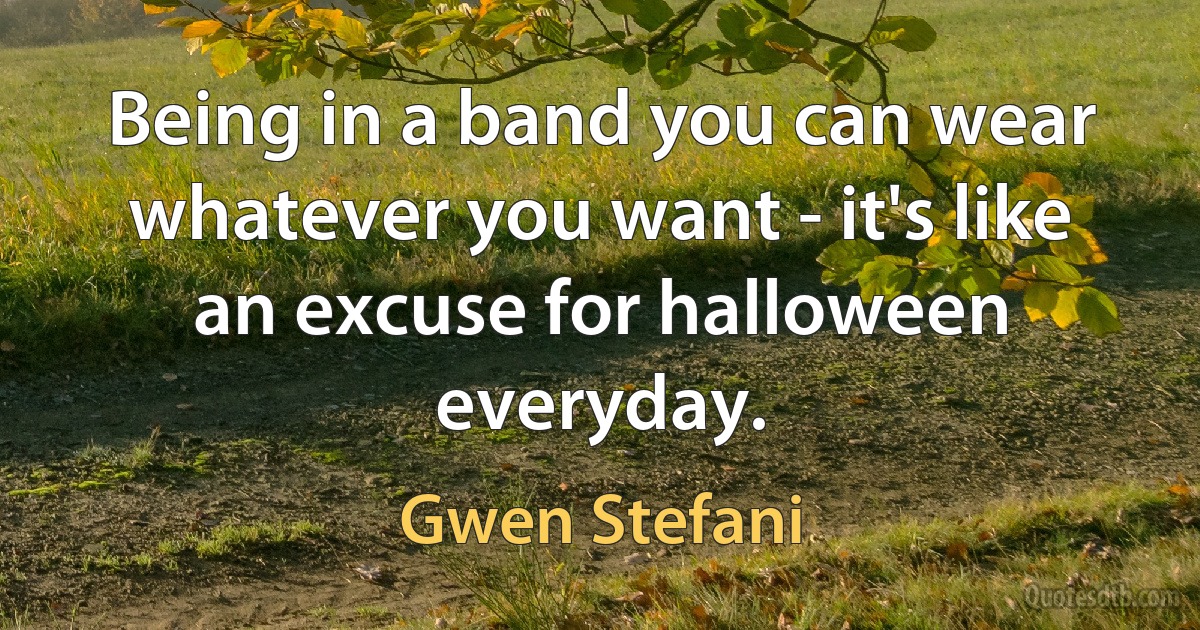 Being in a band you can wear whatever you want - it's like an excuse for halloween everyday. (Gwen Stefani)