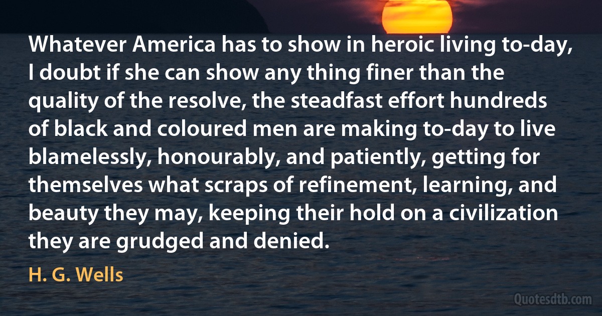 Whatever America has to show in heroic living to-day, I doubt if she can show any thing finer than the quality of the resolve, the steadfast effort hundreds of black and coloured men are making to-day to live blamelessly, honourably, and patiently, getting for themselves what scraps of refinement, learning, and beauty they may, keeping their hold on a civilization they are grudged and denied. (H. G. Wells)