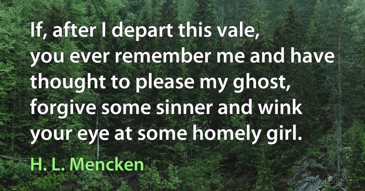 If, after I depart this vale, you ever remember me and have thought to please my ghost, forgive some sinner and wink your eye at some homely girl. (H. L. Mencken)