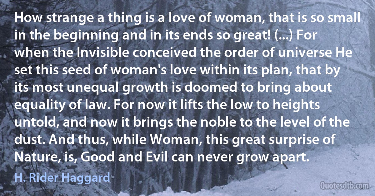 How strange a thing is a love of woman, that is so small in the beginning and in its ends so great! (...) For when the Invisible conceived the order of universe He set this seed of woman's love within its plan, that by its most unequal growth is doomed to bring about equality of law. For now it lifts the low to heights untold, and now it brings the noble to the level of the dust. And thus, while Woman, this great surprise of Nature, is, Good and Evil can never grow apart. (H. Rider Haggard)