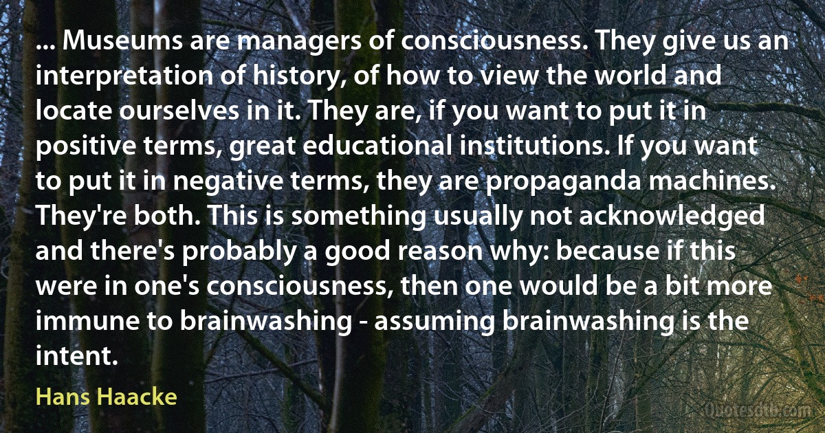 ... Museums are managers of consciousness. They give us an interpretation of history, of how to view the world and locate ourselves in it. They are, if you want to put it in positive terms, great educational institutions. If you want to put it in negative terms, they are propaganda machines. They're both. This is something usually not acknowledged and there's probably a good reason why: because if this were in one's consciousness, then one would be a bit more immune to brainwashing - assuming brainwashing is the intent. (Hans Haacke)