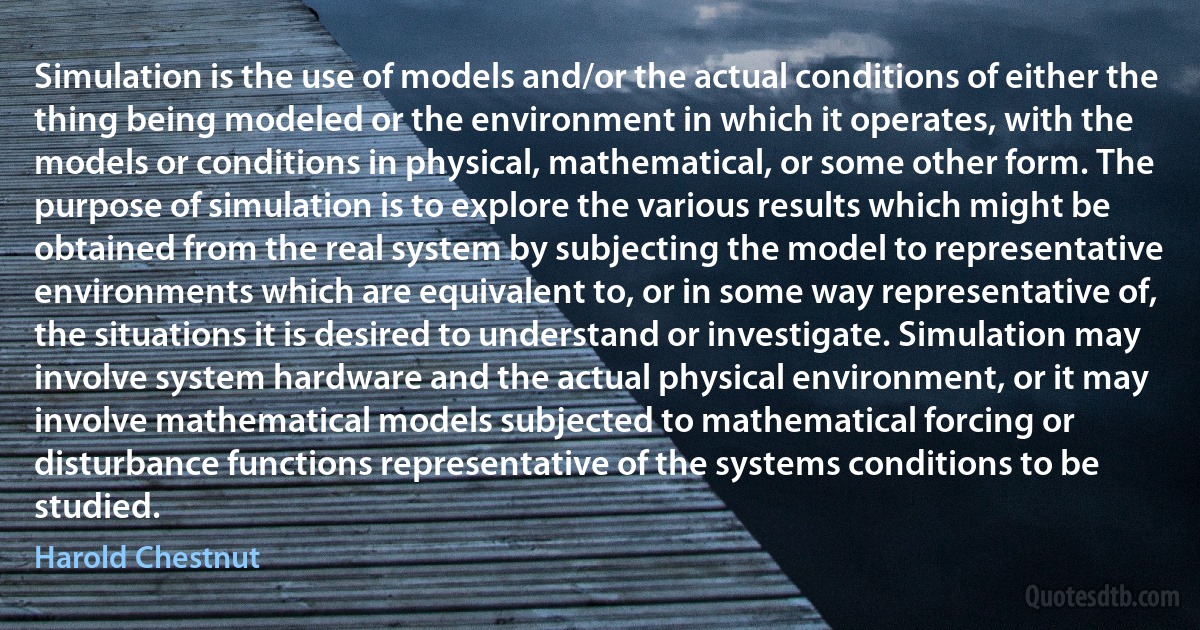 Simulation is the use of models and/or the actual conditions of either the thing being modeled or the environment in which it operates, with the models or conditions in physical, mathematical, or some other form. The purpose of simulation is to explore the various results which might be obtained from the real system by subjecting the model to representative environments which are equivalent to, or in some way representative of, the situations it is desired to understand or investigate. Simulation may involve system hardware and the actual physical environment, or it may involve mathematical models subjected to mathematical forcing or disturbance functions representative of the systems conditions to be studied. (Harold Chestnut)