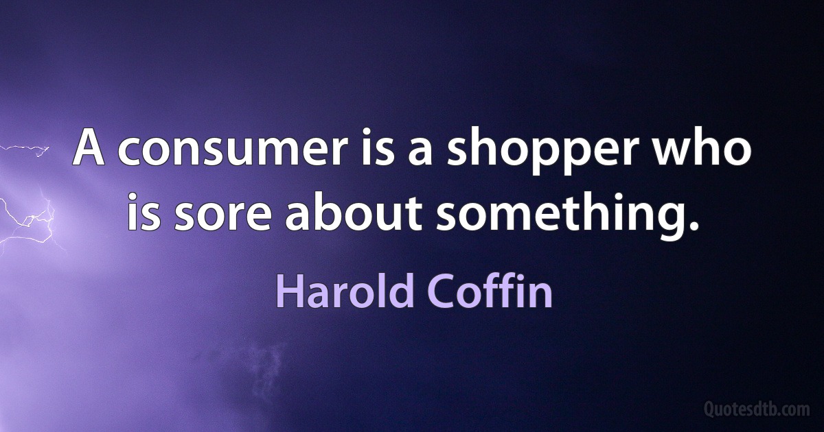 A consumer is a shopper who is sore about something. (Harold Coffin)