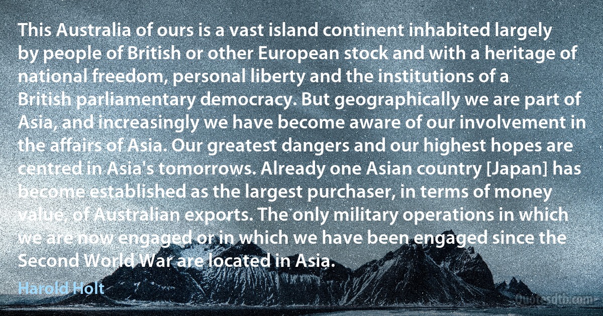 This Australia of ours is a vast island continent inhabited largely by people of British or other European stock and with a heritage of national freedom, personal liberty and the institutions of a British parliamentary democracy. But geographically we are part of Asia, and increasingly we have become aware of our involvement in the affairs of Asia. Our greatest dangers and our highest hopes are centred in Asia's tomorrows. Already one Asian country [Japan] has become established as the largest purchaser, in terms of money value, of Australian exports. The only military operations in which we are now engaged or in which we have been engaged since the Second World War are located in Asia. (Harold Holt)