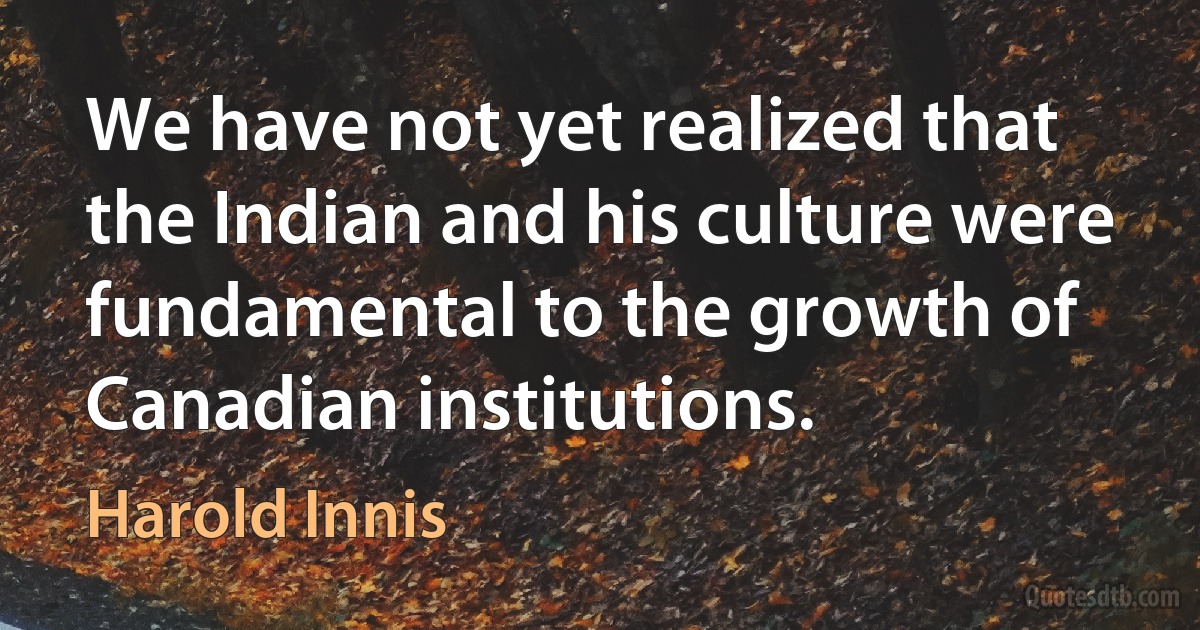 We have not yet realized that the Indian and his culture were fundamental to the growth of Canadian institutions. (Harold Innis)