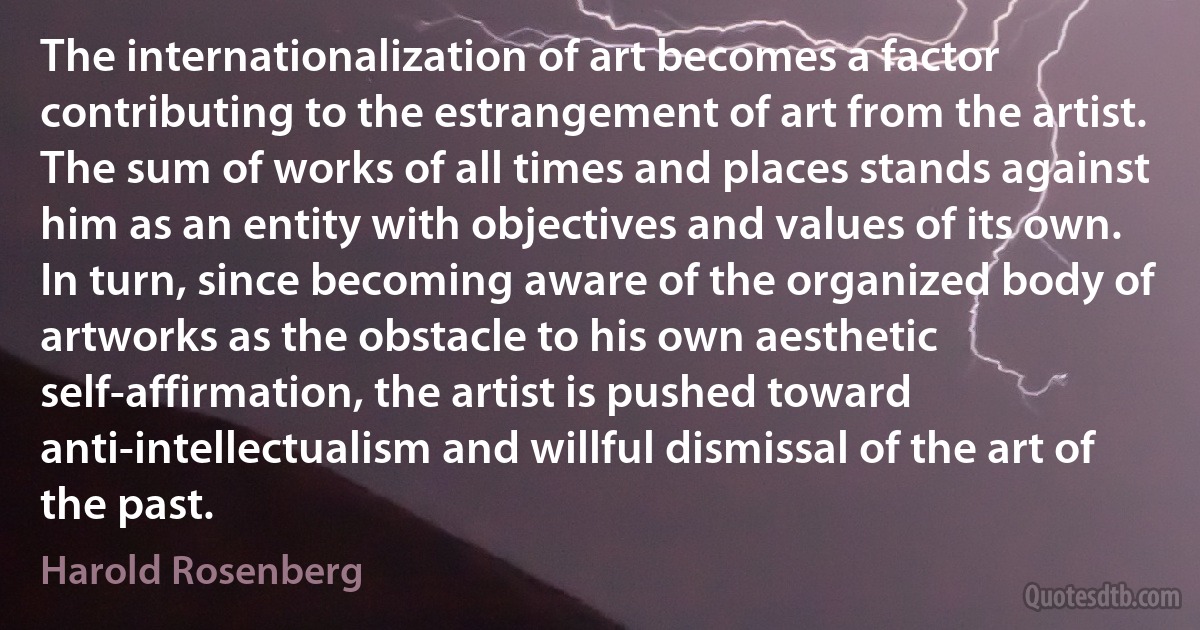 The internationalization of art becomes a factor contributing to the estrangement of art from the artist. The sum of works of all times and places stands against him as an entity with objectives and values of its own. In turn, since becoming aware of the organized body of artworks as the obstacle to his own aesthetic self-affirmation, the artist is pushed toward anti-intellectualism and willful dismissal of the art of the past. (Harold Rosenberg)