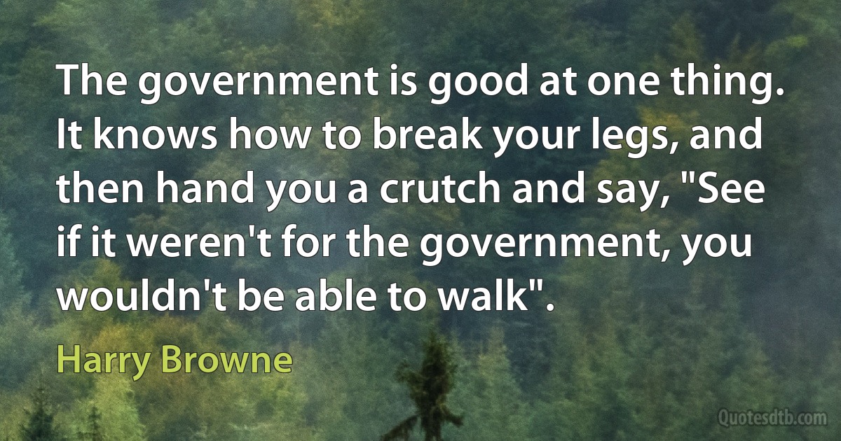 The government is good at one thing. It knows how to break your legs, and then hand you a crutch and say, "See if it weren't for the government, you wouldn't be able to walk". (Harry Browne)