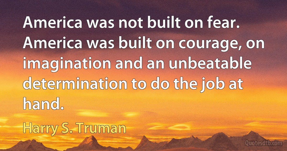 America was not built on fear. America was built on courage, on imagination and an unbeatable determination to do the job at hand. (Harry S. Truman)