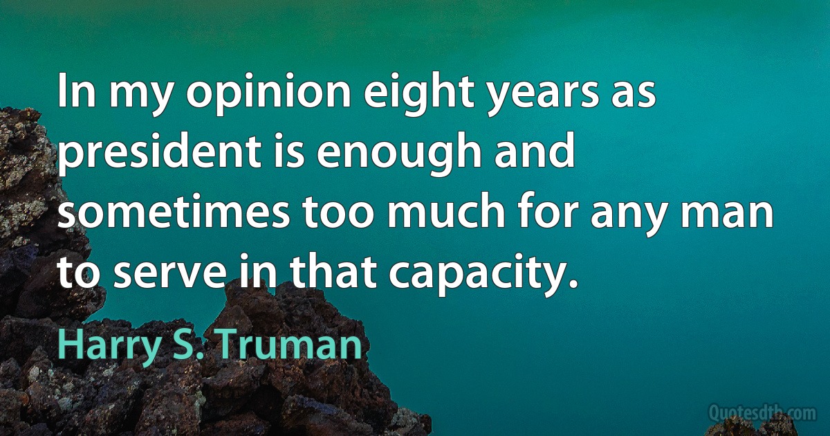 In my opinion eight years as president is enough and sometimes too much for any man to serve in that capacity. (Harry S. Truman)