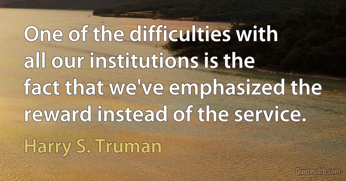 One of the difficulties with all our institutions is the fact that we've emphasized the reward instead of the service. (Harry S. Truman)