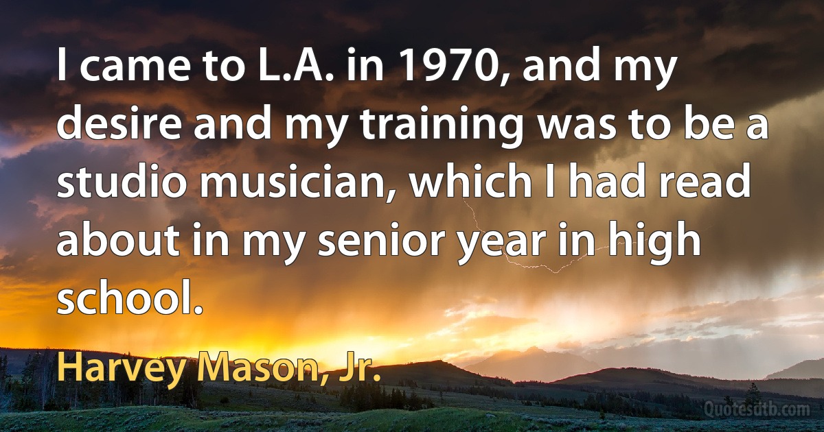 I came to L.A. in 1970, and my desire and my training was to be a studio musician, which I had read about in my senior year in high school. (Harvey Mason, Jr.)