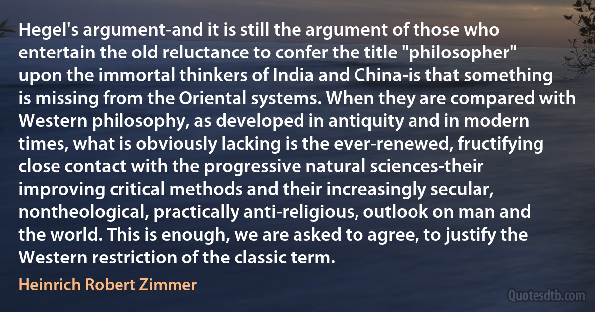 Hegel's argument-and it is still the argument of those who entertain the old reluctance to confer the title "philosopher" upon the immortal thinkers of India and China-is that something is missing from the Oriental systems. When they are compared with Western philosophy, as developed in antiquity and in modern times, what is obviously lacking is the ever-renewed, fructifying close contact with the progressive natural sciences-their improving critical methods and their increasingly secular, nontheological, practically anti-religious, outlook on man and the world. This is enough, we are asked to agree, to justify the Western restriction of the classic term. (Heinrich Robert Zimmer)