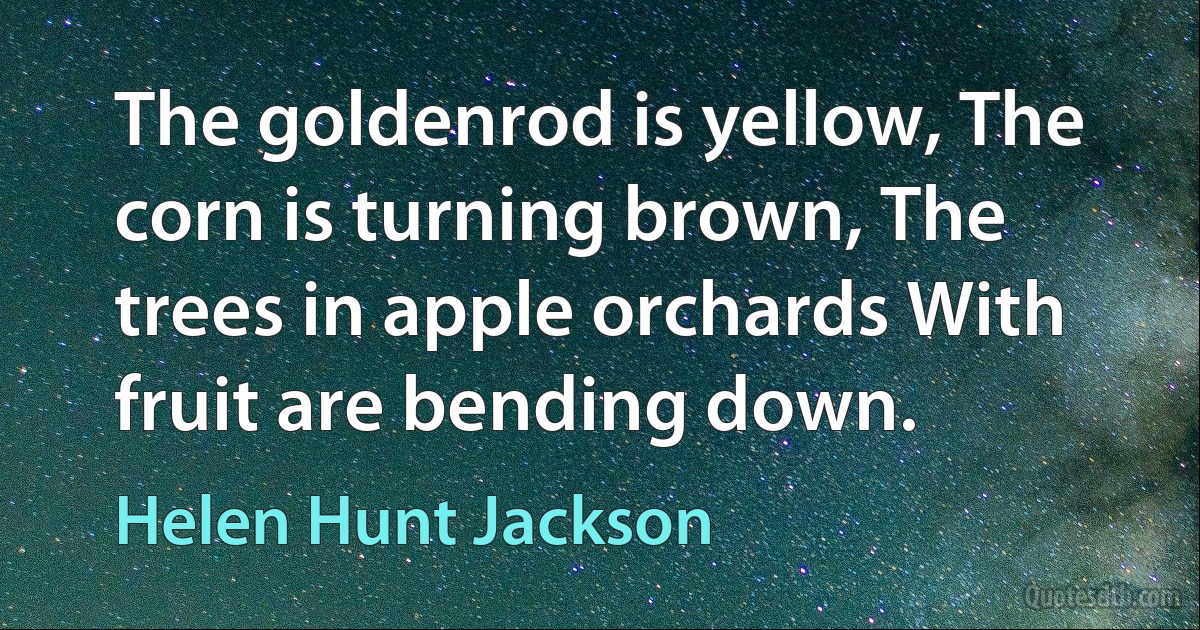 The goldenrod is yellow, The corn is turning brown, The trees in apple orchards With fruit are bending down. (Helen Hunt Jackson)