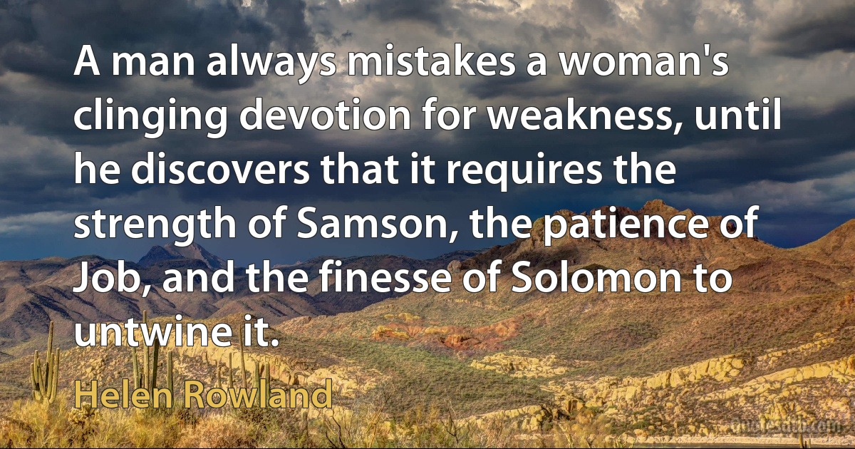 A man always mistakes a woman's clinging devotion for weakness, until he discovers that it requires the strength of Samson, the patience of Job, and the finesse of Solomon to untwine it. (Helen Rowland)