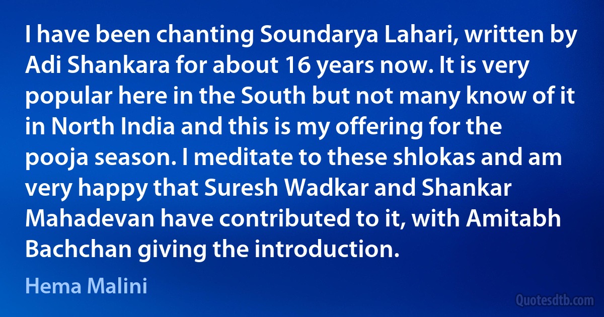 I have been chanting Soundarya Lahari, written by Adi Shankara for about 16 years now. It is very popular here in the South but not many know of it in North India and this is my offering for the pooja season. I meditate to these shlokas and am very happy that Suresh Wadkar and Shankar Mahadevan have contributed to it, with Amitabh Bachchan giving the introduction. (Hema Malini)