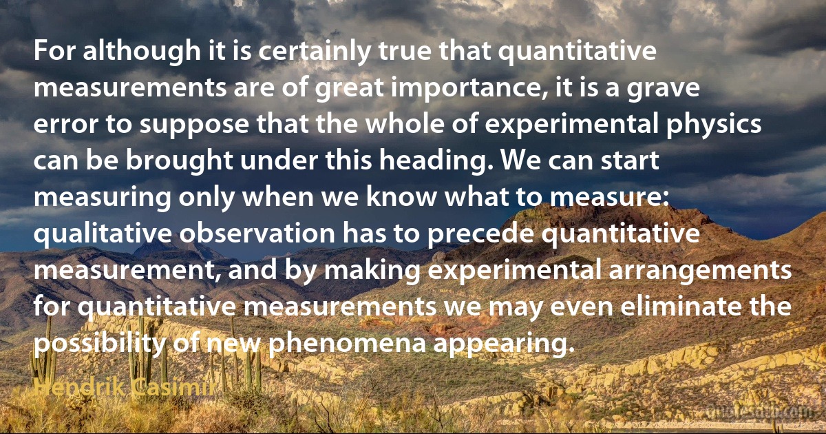 For although it is certainly true that quantitative measurements are of great importance, it is a grave error to suppose that the whole of experimental physics can be brought under this heading. We can start measuring only when we know what to measure: qualitative observation has to precede quantitative measurement, and by making experimental arrangements for quantitative measurements we may even eliminate the possibility of new phenomena appearing. (Hendrik Casimir)