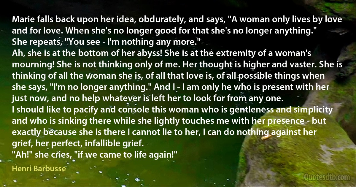 Marie falls back upon her idea, obdurately, and says, "A woman only lives by love and for love. When she's no longer good for that she's no longer anything."
She repeats, "You see - I'm nothing any more."
Ah, she is at the bottom of her abyss! She is at the extremity of a woman's mourning! She is not thinking only of me. Her thought is higher and vaster. She is thinking of all the woman she is, of all that love is, of all possible things when she says, "I'm no longer anything." And I - I am only he who is present with her just now, and no help whatever is left her to look for from any one.
I should like to pacify and console this woman who is gentleness and simplicity and who is sinking there while she lightly touches me with her presence - but exactly because she is there I cannot lie to her, I can do nothing against her grief, her perfect, infallible grief.
"Ah!" she cries, "if we came to life again!" (Henri Barbusse)