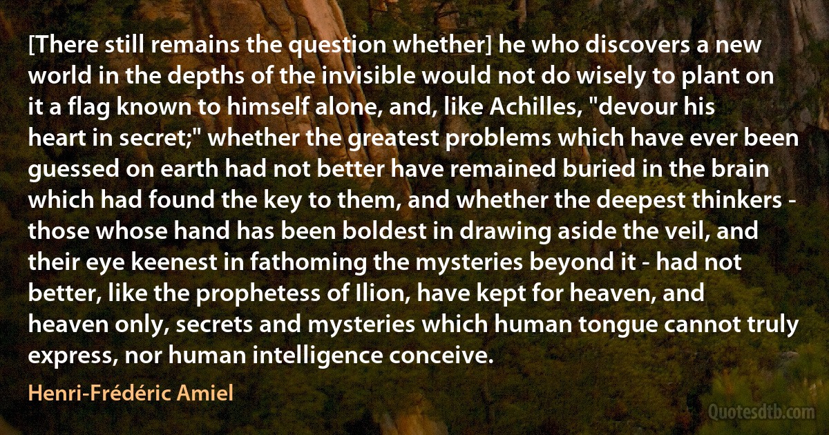 [There still remains the question whether] he who discovers a new world in the depths of the invisible would not do wisely to plant on it a flag known to himself alone, and, like Achilles, "devour his heart in secret;" whether the greatest problems which have ever been guessed on earth had not better have remained buried in the brain which had found the key to them, and whether the deepest thinkers - those whose hand has been boldest in drawing aside the veil, and their eye keenest in fathoming the mysteries beyond it - had not better, like the prophetess of Ilion, have kept for heaven, and heaven only, secrets and mysteries which human tongue cannot truly express, nor human intelligence conceive. (Henri-Frédéric Amiel)