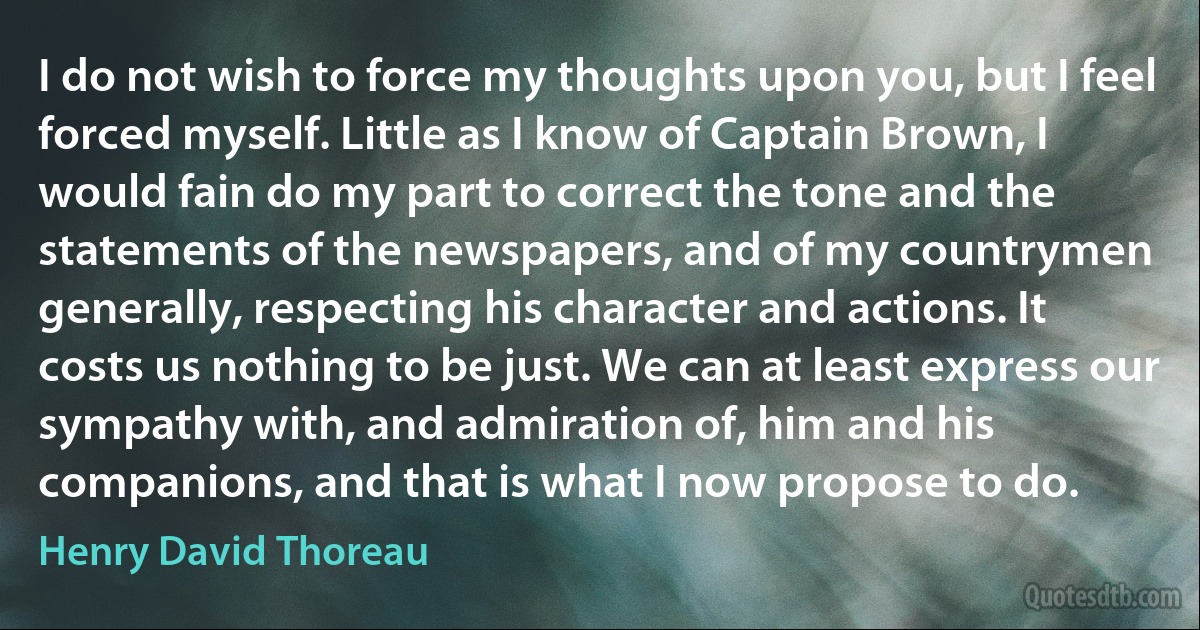 I do not wish to force my thoughts upon you, but I feel forced myself. Little as I know of Captain Brown, I would fain do my part to correct the tone and the statements of the newspapers, and of my countrymen generally, respecting his character and actions. It costs us nothing to be just. We can at least express our sympathy with, and admiration of, him and his companions, and that is what I now propose to do. (Henry David Thoreau)