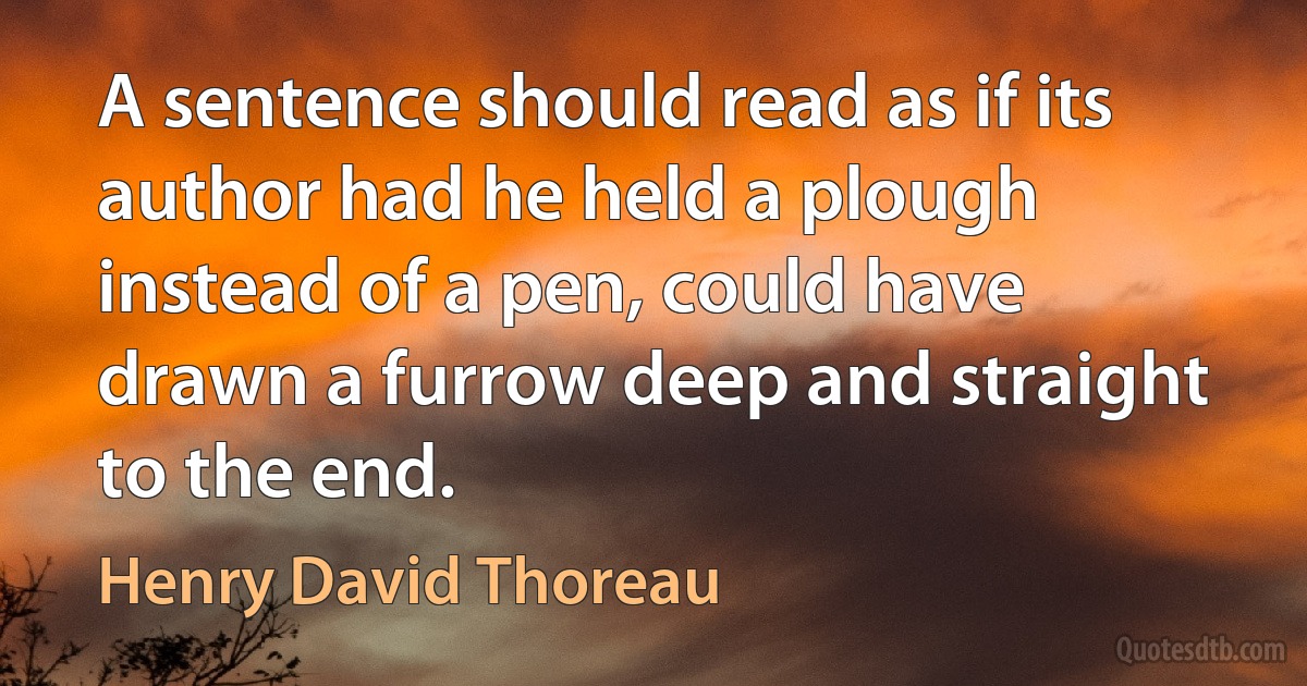 A sentence should read as if its author had he held a plough instead of a pen, could have drawn a furrow deep and straight to the end. (Henry David Thoreau)