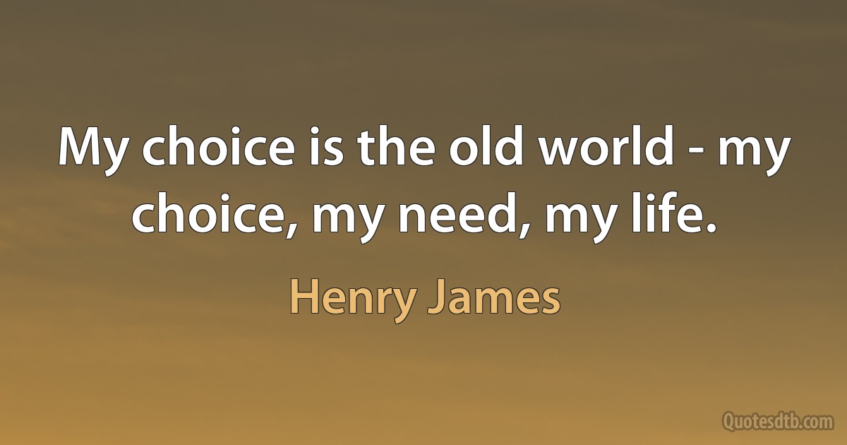 My choice is the old world - my choice, my need, my life. (Henry James)