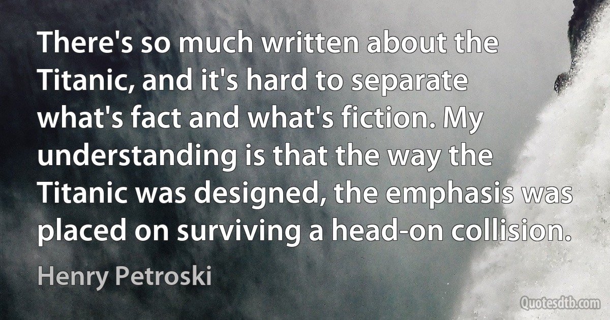 There's so much written about the Titanic, and it's hard to separate what's fact and what's fiction. My understanding is that the way the Titanic was designed, the emphasis was placed on surviving a head-on collision. (Henry Petroski)