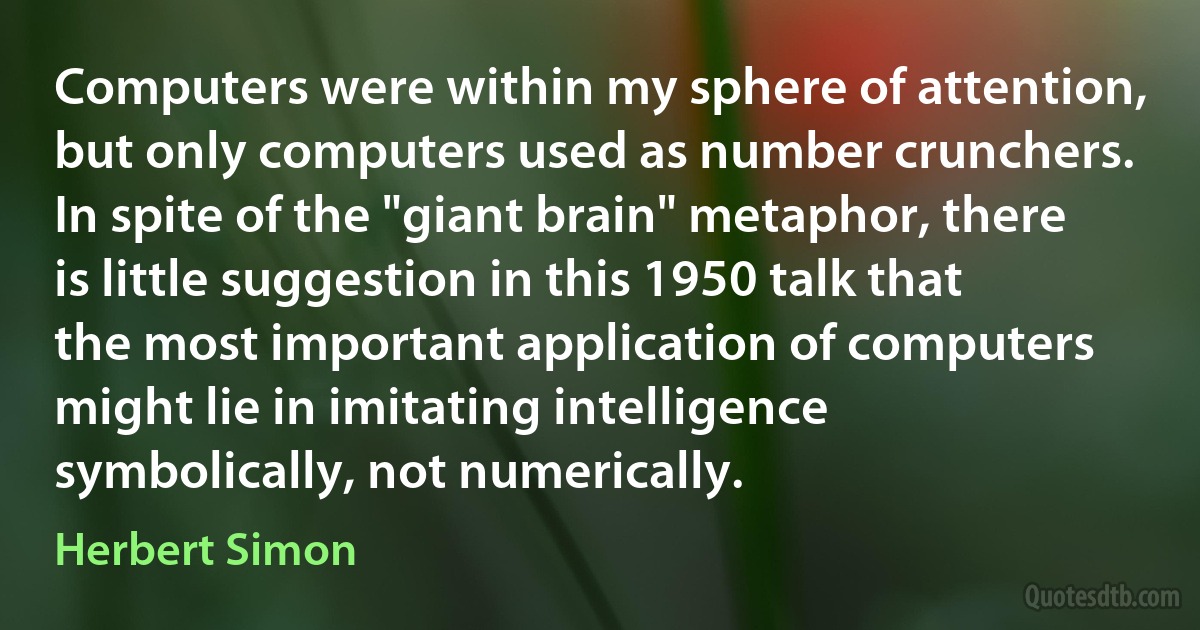 Computers were within my sphere of attention, but only computers used as number crunchers. In spite of the "giant brain" metaphor, there is little suggestion in this 1950 talk that the most important application of computers might lie in imitating intelligence symbolically, not numerically. (Herbert Simon)