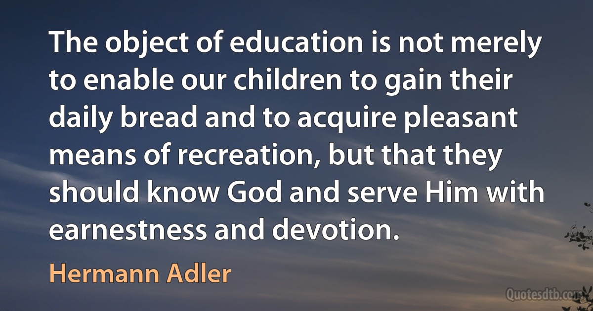 The object of education is not merely to enable our children to gain their daily bread and to acquire pleasant means of recreation, but that they should know God and serve Him with earnestness and devotion. (Hermann Adler)