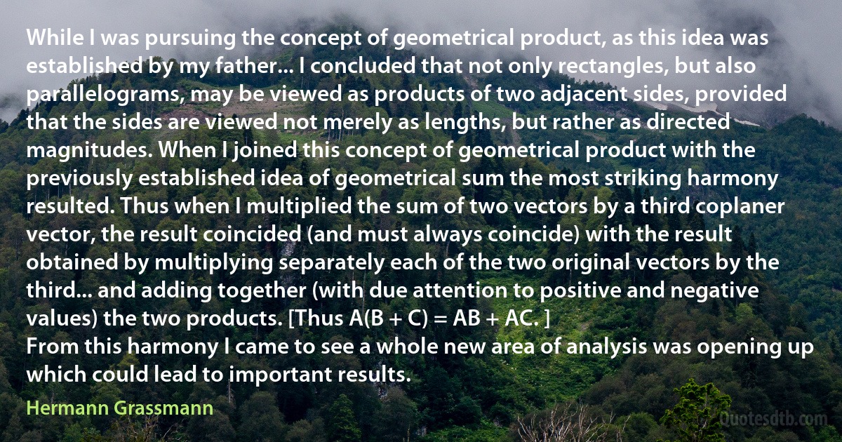 While I was pursuing the concept of geometrical product, as this idea was established by my father... I concluded that not only rectangles, but also parallelograms, may be viewed as products of two adjacent sides, provided that the sides are viewed not merely as lengths, but rather as directed magnitudes. When I joined this concept of geometrical product with the previously established idea of geometrical sum the most striking harmony resulted. Thus when I multiplied the sum of two vectors by a third coplaner vector, the result coincided (and must always coincide) with the result obtained by multiplying separately each of the two original vectors by the third... and adding together (with due attention to positive and negative values) the two products. [Thus A(B + C) = AB + AC. ]
From this harmony I came to see a whole new area of analysis was opening up which could lead to important results. (Hermann Grassmann)