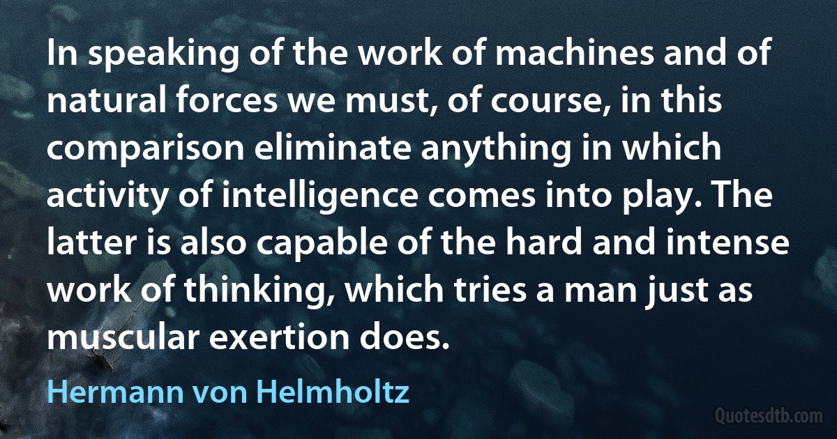 In speaking of the work of machines and of natural forces we must, of course, in this comparison eliminate anything in which activity of intelligence comes into play. The latter is also capable of the hard and intense work of thinking, which tries a man just as muscular exertion does. (Hermann von Helmholtz)