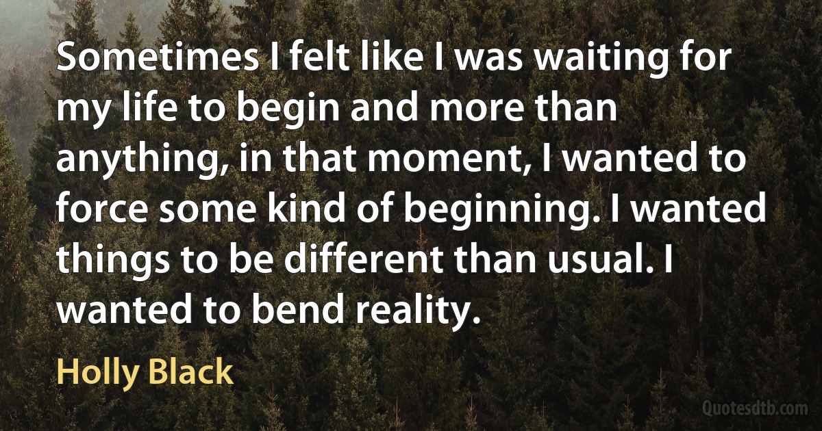 Sometimes I felt like I was waiting for my life to begin and more than anything, in that moment, I wanted to force some kind of beginning. I wanted things to be different than usual. I wanted to bend reality. (Holly Black)